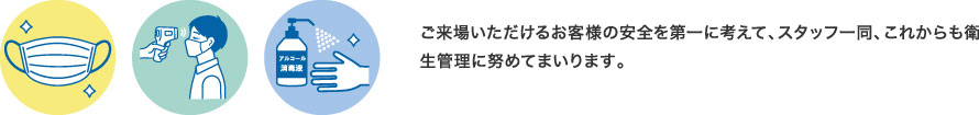 ご来場いただけるお客様の安全を第一に考えて、スタッフ一同、これからも衛生管理に努めてまいります。