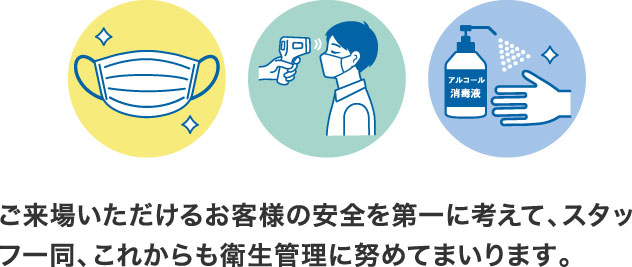 ご来場いただけるお客様の安全を第一に考えて、スタッフ一同、これからも衛生管理に努めてまいります。